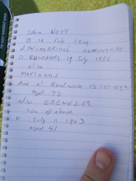 John NOTT  | b: 19 Feb 1817  |     Swimbridge, Devonshire, England  | d: 19 Jul 1886 at Bundaberg  |   | wife  | Marianne (NOTT)  | d: Randwick  |  18 Feb 1892 aged 72 (buried 24-02-1892)  |   | son  | Ebenezer (NOTT)  | d: 11 July  1903 aged 51  |   | Ruby Eveline (NOTT)  | second daughter of late H.O. NOTT and I. NOTT  | d: 19 Apr 1958  |   | Florence Vivienne  (NOTT)  | eldest daughter of late H.O. NOTT and I. NOTT  | d: 29 May 1973  |   | Bundaberg General Cemetery  |   | 