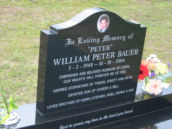  Peter  William Peter BAUER,  | 3-2-1948 - 16-10-2004,  | husband of Carol,  | stepfather of Travis, Kristy & Skye,  | son of Doreen & Bill,  | brother of Kerry, Stephen, Noel, Donna & Kay;  | Caboonbah Church Cemetery, Esk Shire  | 