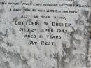 
Anna Marie DREHER, wife mother,
born Caub am Rheim Germany,
died her home Black Duck Creek
16 Nov 1926 aged 74 years,
husband Gottleib Wilhelm,
daughters Minnie, Annie, son Fred;
Gottleib W. DREHER, father,
died 2 April 1943 aged 81 years;
Caffey Cemetery, Gatton Shire
