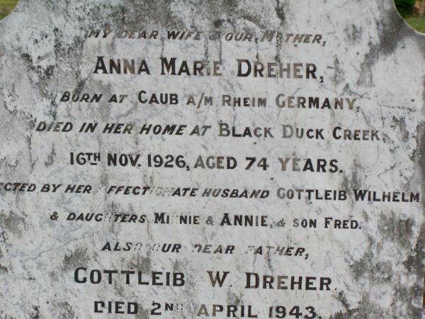 Anna Marie DREHER, wife mother,  | born Caub a/m Rheim Germany,  | died her home Black Duck Creek  | 16 Nov 1926 aged 74 years,  | husband Gottleib Wilhelm,  | daughters Minnie, Annie, son Fred;  | Gottleib W. DREHER, father,  | died 2 April 1943 aged 81 years;  | Caffey Cemetery, Gatton Shire  | 