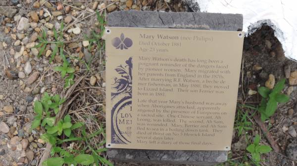 Mrs WATSON  | heroine of Lizard Island tragedy of 1881  | and her infant son Ferrier  |   | Mary WATSON (nee PHILIPS)  | d: Oct 1881  | aged 23  |   | Mary Watson's death has long been a  | poignant reminder of the dangers faced  | by pioneer women. Mary migrated with  | her parents from England in the 1870s.  | After marrying R.E. Watson, a beche de mer  | fisherman, in May 1880, they moved  | to Lizard Island. Their son Ferrier was  | born in 1881.  | Late that year Mary's husband was away  | when Aborigines attacked, apparently  | angered by the presence of Europeans on  | a sacred site. One Chinese servant, Ah Leong,  | was killed. The second, Ah Sam,  | was wounded. Mary, Ferrier and Ah Sam  | fled to sea in a boiling down tank. They  | died of thirst on No 5 Howick Island  | several days later.  | Mary left a diary of these final days.  |   | Cooktown Cemetery  |   | 