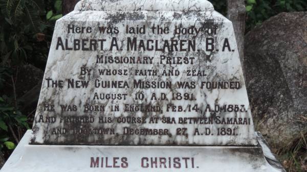 Albert A MacLAREN B.A.  | b: 14 Feb 1883 England  | d: 27 Dec 1891 between Samarai and Cooktown  |   | missionary priest, founder of New Guinea mission 10-Aug 1891  | worked in Gravesend (England), Maitland (NSW), Mackay (Qld), New Guinea  |   | Involved in rescue of the wrecked R.M.S. Quetta in Torres Strait 28-Feb-1890  |   | Cooktown Cemetery  |   | 