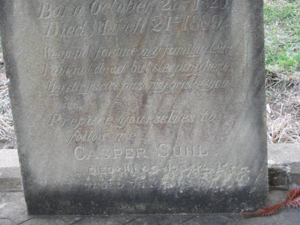 Catherina SUHL,  | mother,  | born 27 Oct 1826,  | died 21 Mar 1889;  | Casper SUHL,  | father,  | died 15 July 1904 aged 75 years;  | remembered by Lizzie, Eddie & family;  | Annie SUHL,  | died 16 Dec 1958 aged 83? years;  | Frederick SUHL,  | died July 1915 aged 42 years;  | parents;  | Henry J. SUHL,  | brother,  | died 12 Nov 1894 aged 4 months;  | Coulson General Cemetery, Scenic Rim Region  | 