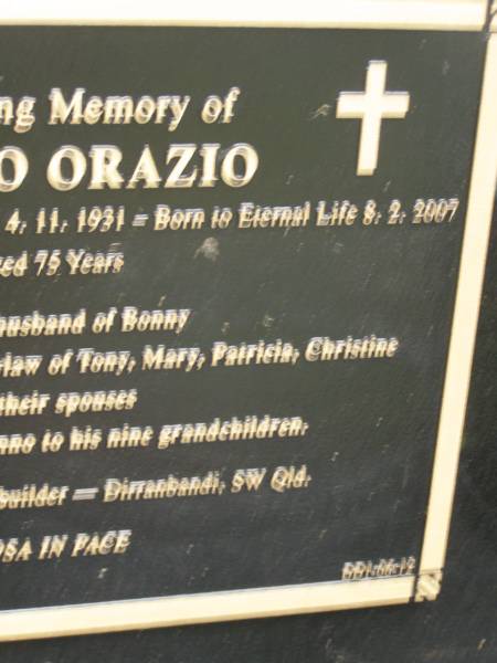 Bruna ORAZIO  | b: 4 Nov 1931 Nervesa della Battaglia Italy  | d: 8 Feb 2007 aged 75  |   | husband of Bonny  | Father of Tony, Mary, Patricia, Christine  |   | formerley of Dirranbandi, SW Qld  |   | Diddillibah Cemetery, Maroochy Shire  |   | 