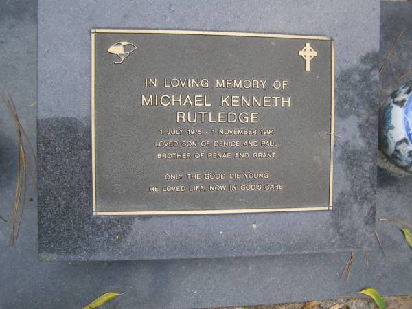 Michael Kenneth RUTLEDGE  | b: 1 Jul 1975  | d: 1 Nov 1994  |   | son of Denice and Paul  | Brother of Renae and Grant  |   | Diddillibah Cemetery, Maroochy Shire  |   | 