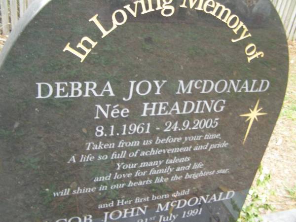 Debra Joy McDONALD (nee HEADING)  | b: 8 Jan 1961  | d: 24 Sep 2005  |   | and her first born child  | Jacob John McDONALD  | still born 21 Jul 1991  |   | husband and father John  | daughters and sisters Hayley, Holly  |   | Diddillibah Cemetery, Maroochy Shire  |   | 