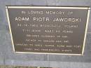 
Adam Piotr JAWORSKI
b: 24 Dec 1923 Bydgoszcz, Poland
d: 7 Nov 2006, aged 83

husband of Kay
Father to Sandra, Ray
Grandfather to Greg, Glenn, Adam, Toby

Diddillibah Cemetery, Maroochy Shire

