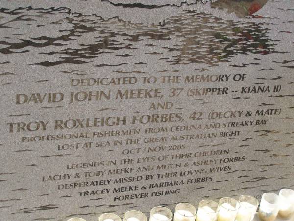 David John MEEKE,  | Troy Roxleigh FORBES;  | (aged 37 and 42 lost at sea Oct/Nov 2005)  | children Lachy and Toby MEEKE, Mitch and Ashley FORBES  | wives Tracey MEEKE and Barbera FORBES  |   | Meeke, skipper of Kiana II, and Forbes, decky and mate, were professional fisherman from Ceduna and Streaky Bay.  | They were lost at sea in the Great Australian Bight Oct/Nov 2005.  |   | Eucla willage,  | Nullarbor Plain,  | Eyre Highway,  | Western Australia  | 