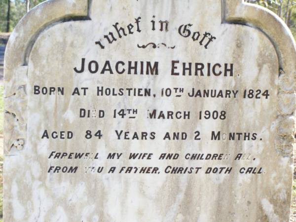 Joachin EHRICH, husband,  | born Holstein 10 Jan 1824  | died 14 Mar 1908 aged 84 years 2 months,  | farewell wife children;  | Fernvale General Cemetery, Esk Shire  | 
