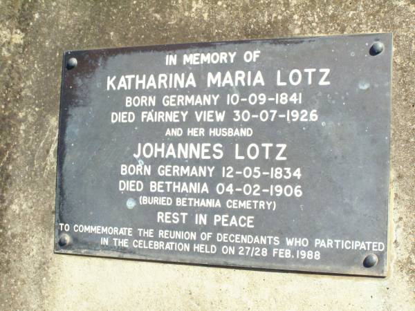 Katharina Maria LOTZ,  | born Germany 10-9-1841  | died Fairney View 30-7-1927;  | Johannes LOTZ, husband,  | born Germany 12-5-1834  | died Bethania 4-2-1906  | buried Bethania Cemetery;  | Fernvale General Cemetery, Esk Shire  | 
