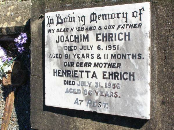 Joachin EHRICH, husband father,  | died 6 July 1951 aged 91 years 11 months;  | Henrietta EHRICH, mother,  | died 31 July 1956 aged 86 years;  | Fernvale General Cemetery, Esk Shire  | 