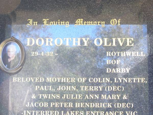 BROWELL;  | Dorothy Olive ROTHWELL BOF DARBY,  | 29-4-32 - ,  | mother of Colin, Lynette, Paul, John,  | Terry (dec) & twins Julie Ann Mary &  | Jacob Peter Hendrick (dec),  | interred Lakes Entrance Vic;  | Terry John DARBY,  | 26-12-58 - 22-4-98 aged 40,  | father of Sarah & Anna DARBY,  | son of Dorothy,  | brother of Colin, Lynette, Paul & John;  | Poochie,  | died 21-4-96 aged 15 years 2 months,  | poodle of Dorothy;  | JEWELL;  | ROTHWELL;  | Fernvale General Cemetery, Esk Shire  |   | 