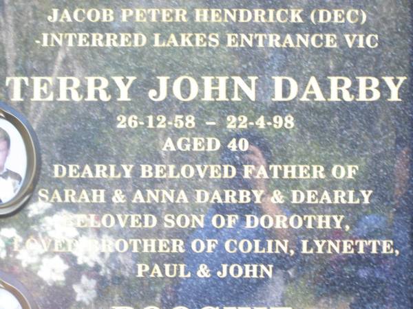 BROWELL;  | Dorothy Olive ROTHWELL BOF DARBY,  | 29-4-32 - ,  | mother of Colin, Lynette, Paul, John,  | Terry (dec) & twins Julie Ann Mary &  | Jacob Peter Hendrick (dec),  | interred Lakes Entrance Vic;  | Terry John DARBY,  | 26-12-58 - 22-4-98 aged 40,  | father of Sarah & Anna DARBY,  | son of Dorothy,  | brother of Colin, Lynette, Paul & John;  | Poochie,  | died 21-4-96 aged 15 years 2 months,  | poodle of Dorothy;  | JEWELL;  | ROTHWELL;  | Fernvale General Cemetery, Esk Shire  |   | 