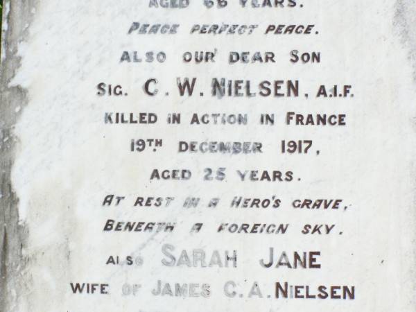 James C.A. NIELSEN, husband,  | died 29 Nov 1916 aged 66 years;  | C.W. NIELSEN, son,  | killed in action France 19 Dec 1917 aged 25 years;  | Sarah Jane, wife of James C.A. NIELSEN,  | died 19 Feb 1934 aged 73 years;  | May Josephine CARR (nee NIELSEN), daughter,  | born 25-8-1899 died 2-10-1982;  | Forest Hill Cemetery, Laidley Shire  | 