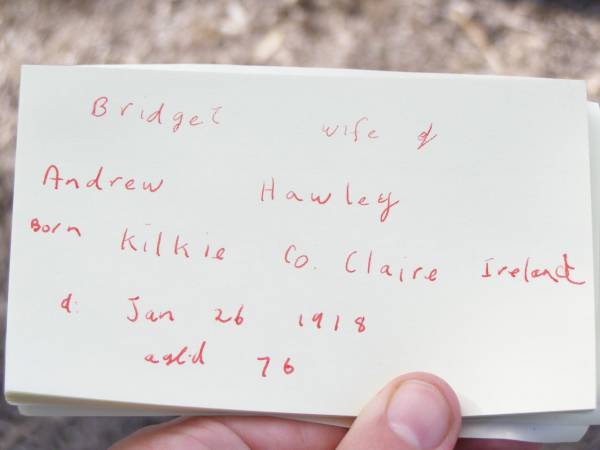 Bridget, wife of Andrew HAWLEY,  | born Kilkie Co. Claire Ireland,  | died 26 Jan 1918 aged 76 years;  | Forest Hill Cemetery, Laidley Shire  | 