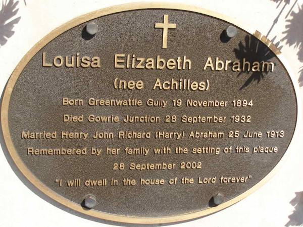 Louisa Elizabeth ABRAHAM (nee ACHILLES),  | born Grennwattle Gully 19 Nov 1894,  | died Gowrie Junction 28 Sept 1932,  | married Henry John Richard (Harry) ABRAHAM  | 25 June 1913,  | plaque placed 28 Sept 2002;  | Glencoe Bethlehem Lutheran cemetery, Rosalie Shire  | 