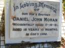 
Daniel John MORAN, son brother,
accidentally killed 17-10-81
aged 16 years 10 months;
Gleneagle Catholic cemetery, Beaudesert Shire
