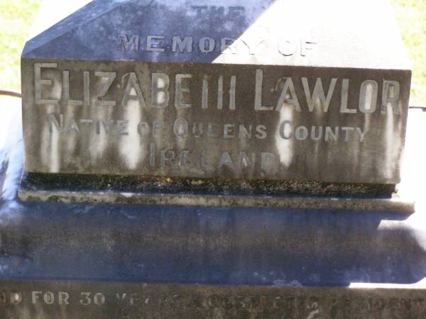 Elizabeth LAWLOR, wife mother,  | native of Queens County Ireland,  | 30 years resident of Christmas Creek,  | died Beaudesert 24 Dec 1902 aged 65 years;  | James LAWLOR,  | native of Brisbane,  | died Christmas Creek 10 May 1904 aged 32 years;  | Gleneagle Catholic cemetery, Beaudesert Shire  |   | 