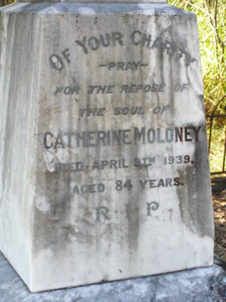 Bridget MOLONEY,  | born County Clare Ireland,  | died 25 March 1889 aged 60 years;  | Michael, son,  | born County Clare Ireland,  | died 5 May 1906 aged 59 years;  | Catherine MOLONEY,  | died 9 April 1939 aged 84 years;  | Mary MOLONEY,  | died 3 Nov 1883 aged 5 years;  | Hugh Patrick,  | died 8 May 1916 aged 21 years;  | Gleneagle Catholic cemetery, Beaudesert Shire  | 