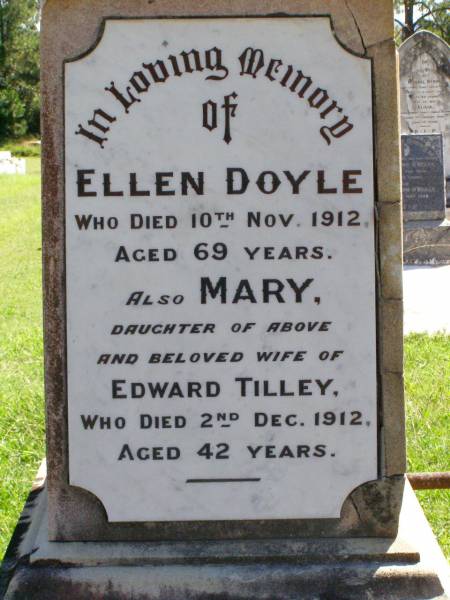 Ellen DOYLE,  | died 10 Nov 1912 aged 69 years;  | Mary, daughter of Ellen DOYLE,  | wife of Edward TILLEY,  | died 2 Dec 1912 aged 42 years;  | Edward Patrick TILLEY,  | died 6 May 1942 aged 75 years;  | Elizabeth, wife of Robert DOYLE,  | died 4 April 1917 aged 42 years;  | Elizabeth TILLEY,  | died 28 May 1954 aged 81 years;  | Gleneagle Catholic cemetery, Beaudesert Shire  | 