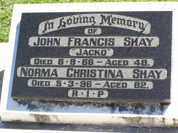 John Francis (Jacko) SHAY,  | died 6-8-66 aged 48 years;  | Norma Christina SHAY,  | died 5-3-96 aged 82years;  | Gleneagle Catholic cemetery, Beaudesert Shire  | 