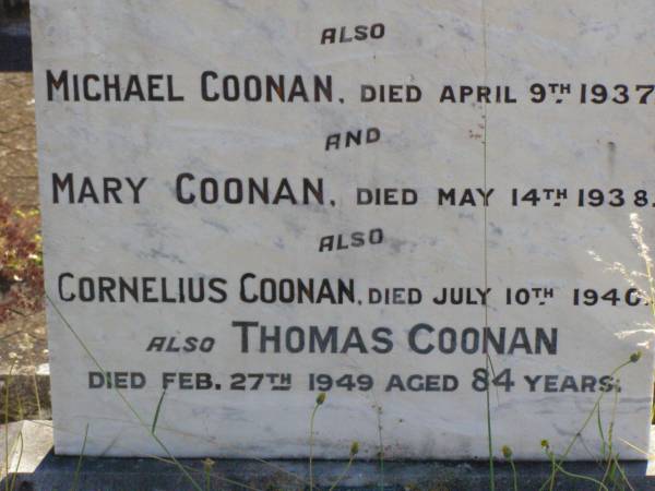 Jeremiah COONAN,  | died 19 Dec 1884 aged 30 years;  | Nora,  | died 5 May 1903 aged 75 years;  | Thomas,  | died 8 Feb 1926 aged 98 years;  | James,  | died 21 June 1934 aged 67 years;  | Michael COONAN,  | died 9 April 1937;  | Mary COONAN,  | died 14 May 1938;  | Cornelius COONAN,  | died 10 July 1940;  | Thomas COONAN,  | died 27 Feb 1949 aged 84 years;  | Gleneagle Catholic cemetery, Beaudesert Shire  | 