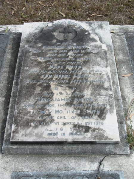 Thurlene M. SMITH died 7 Aug 1921 aged 15 years;  | brother Kevin died in infancy;  | Mary SMITH died 8 Aug 1929 aged 68 years;  | Tom Moore SMITH died 30 Aug 1929 aged 66 years;  | son Eric James SMITH died 8 Aug 1964 aged 60 years;  | Thomas Mortimer SMITH eldest child of above died Ipswich 20 Aug 1976 aged 83 years;  | Goodna General Cemetery, Ipswich.  | 