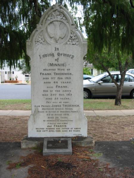 Minnie  | wife of Frank TREDENICK  | 3 Feb 1913  | aged 44  |   | son  | Frank  | 23 Oct 1913  | aged 23  |   | James TREDENICK  | (died in Pozieres, France)  | 5 Aug 1916  | aged 20  |   | husband and father  | Francis  | 24 Apr 1948  | aged 80  |   | E TREDENICK  | 29 Dec 1938  | aged 35  |   | St Matthew's (Anglican) Grovely, Brisbane  | 