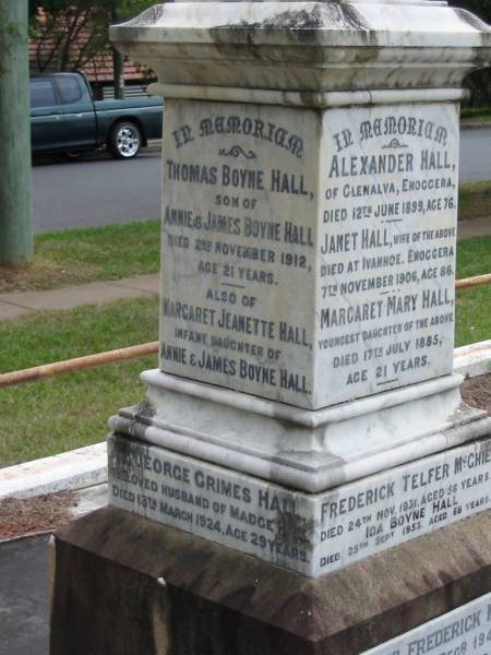 Alexander HALL  | of Glenalva Enoggera  | 12 Jun 1899  | aged 76  |   | wife  | Janet HALL  | died at Ivanhoe, Enoggera  | 7 Nov 1906  | age 86  |   | youngest daughter  | Margaret Mary HALL  | 17 Jul 1885  | age 21  |   | Frederick Telfer McGHIE  | 24 Nov 1931  | aged 56  |   | Ida Boyne HALL  | 25 Sep 1953  | aged 68  |   | James Frederick McGHIE  | 5 Dec 1945  | aged 36  |   | Clara Aucott McGHIE  | 27 Apr 1951  | aged 71  |   | Thomas Boyne HALL  | son of Annie and James Boyne HALL  | 2 Nov 1912  | aged 21  |   | Margaret Jeanette HALL  | infant daughter of  | Annie and James Boyne HALL  |   | George Grimes HALL  | husband of Madge  | 13 Mar 1924  | aged 29  |   | James Boyne HALL  | died at Ivanhoe, Enoggera  | 18 Aug 1915  | aged 64  |   | Annie HALL  | (wife of James Boyne HALL)  | 9 Apr 1916  | aged 62  |   | James Boyne HALL  | fourth son of James and Annie  | 11 Aug 1916  | aged 23  |   | George Alexander  | second son of Clara Aucott and Frederick Telfer McGHIE  | 28 Feb 1928  | aged 15  |   | Edith Annie  | wife of A M McGHIE  | 7 Oct 1929  | aged 48  |   | Ewen  | son of A.M. and E.A. McGHIE  | B: 16 Feb 1918  | D: 16 Feb 1918  |   | St Matthew's (Anglican) Grovely, Brisbane  | 