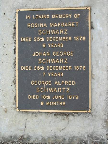 Rosina Margaret SCHWARZ  | 25 Dec 1876 aged 9 years  | Johan George SCHWARZ  | 25 Dec 1876, aged 7 years  | George Alfred SCHWARTZ  | died 18 Jun 1879  | Haigslea Lawn Cemetery, Ipswich  | 