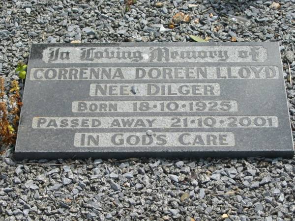 Augusta E DILGER  | 7 Jan 1948, aged 53  | Gustav A DILGER  | 11 Sep 1975, aged 87  |   | Correnna Doreen Lloyd (nee DILGER)  | b:  18 Oct 1925, d: 21 Oct 2001  |   | Haigslea Lawn Cemetery, Ipswich  | 
