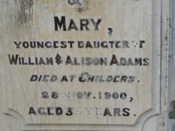 William ADAMS c.l.  | B: Dalkeith, Scotland  | d: 7 Nov 1893, aged 70  | (wife) Allison Dickson (ADAMS)  | d: 24 Jan 1898, aged 74  |   | John Alexander ADAMS  | d: 16 Dec 1893, aged 32  |   | Mary  | (youngest daughter of William and Alison ADAMS)  | d: at Childers, 28 Nov 1900, aged 33  |   | Isiah TITMARSH  | d: 30 Aug 1880, aged 40  |   | Harrisville Cemetery - Scenic Rim Regional Council  | 