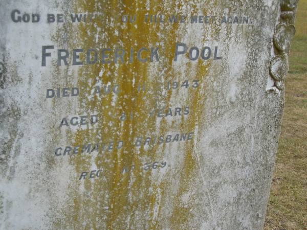 Alice POOL (wife of F POOL)  | d: 13 Jul 1905, aged 42  | Frederick POOL  | d: 11 Aug 1943, aged 81 (cremated Brisbane)  | Harrisville Cemetery - Scenic Rim Regional Council  | 