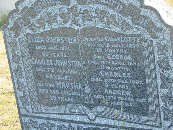 Eliza JOHNSTON  | d: Jan 1871, aged 66  | Charles JOHNSTON  | d: 7 Jan 1909, aged 64  | (wife) Martha (JOHNSTON)  | d: 23 Aug 1943, aged 89  | (dau) Charlotte (JOHNSTON)  | d: 26 Jul 1873, aged 20 months  | (son) George (JOHNSTON)  | d: 13 Apr 1883, aged 11 months  | (son) Charles (JOHNSTON)  | d: 20 Feb 1887, aged 9 years  | (son) Andrew (JOHNSTONE)  | d: 15 Mar 1887, aged 7 months  |   | Harrisville Cemetery - Scenic Rim Regional Council  | 