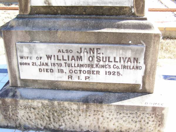 William O'SULLIVAN,  | born 9 Nov 1841 Tullamore, King's County, Ireland,  | died 18 May 1913 aged 72 years;  | Jane, wife of William O'SULLIVAN,  | born 21 Jan 1839 Tullamore, King's County, Ireland,  | died 18 Oct 1925;  | Kate O'SULLIVAN,  | born 9 Oct 1868 died 21 July 1946;  | Mary O'SULLIVAN,  | born 25 March 1867 died 15 July 1945;  | Elizabeth O'SULLIVAN,  | born 1 Aug 1878 died 9 July 1935;  | Patrick O'SULLIVAN,  | born 30 June 1872 died 4 Aug 1944;  | Daniel Matthew O'SULLIVAN,  | died 8 March 1954 aged 70 years;  | Helidon Catholic cemetery, Gatton Shire  | 
