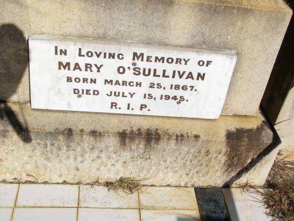 William O'SULLIVAN,  | born 9 Nov 1841 Tullamore, King's County, Ireland,  | died 18 May 1913 aged 72 years;  | Jane, wife of William O'SULLIVAN,  | born 21 Jan 1839 Tullamore, King's County, Ireland,  | died 18 Oct 1925;  | Kate O'SULLIVAN,  | born 9 Oct 1868 died 21 July 1946;  | Mary O'SULLIVAN,  | born 25 March 1867 died 15 July 1945;  | Elizabeth O'SULLIVAN,  | born 1 Aug 1878 died 9 July 1935;  | Patrick O'SULLIVAN,  | born 30 June 1872 died 4 Aug 1944;  | Daniel Matthew O'SULLIVAN,  | died 8 March 1954 aged 70 years;  | Helidon Catholic cemetery, Gatton Shire  | 