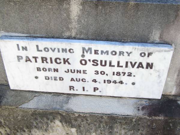 William O'SULLIVAN,  | born 9 Nov 1841 Tullamore, King's County, Ireland,  | died 18 May 1913 aged 72 years;  | Jane, wife of William O'SULLIVAN,  | born 21 Jan 1839 Tullamore, King's County, Ireland,  | died 18 Oct 1925;  | Kate O'SULLIVAN,  | born 9 Oct 1868 died 21 July 1946;  | Mary O'SULLIVAN,  | born 25 March 1867 died 15 July 1945;  | Elizabeth O'SULLIVAN,  | born 1 Aug 1878 died 9 July 1935;  | Patrick O'SULLIVAN,  | born 30 June 1872 died 4 Aug 1944;  | Daniel Matthew O'SULLIVAN,  | died 8 March 1954 aged 70 years;  | Helidon Catholic cemetery, Gatton Shire  | 