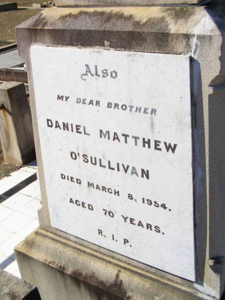 William O'SULLIVAN,  | born 9 Nov 1841 Tullamore, King's County, Ireland,  | died 18 May 1913 aged 72 years;  | Jane, wife of William O'SULLIVAN,  | born 21 Jan 1839 Tullamore, King's County, Ireland,  | died 18 Oct 1925;  | Kate O'SULLIVAN,  | born 9 Oct 1868 died 21 July 1946;  | Mary O'SULLIVAN,  | born 25 March 1867 died 15 July 1945;  | Elizabeth O'SULLIVAN,  | born 1 Aug 1878 died 9 July 1935;  | Patrick O'SULLIVAN,  | born 30 June 1872 died 4 Aug 1944;  | Daniel Matthew O'SULLIVAN,  | died 8 March 1954 aged 70 years;  | Helidon Catholic cemetery, Gatton Shire  | 