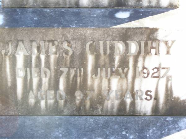 James CUDDIHY,  | died 7 July 1927 aged 97 years;  | Kate, wife,  | died 6 July 1930 aged 83 years;  | Jack MARLER, grandchild,  | died 30 June 1927 aged 5 years;  | Mary BURKE,  | died 28 Dec 1895 aged 72 years;  | Ellen CUDDIHY,  | died 4 June 1943 aged 69 years;  | Helidon Catholic cemetery, Gatton Shire  | 