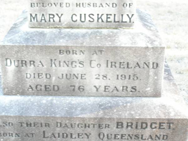 Michael CUSKELLY,  | husband of Mary CUSKELLY,  | born at Durra King's Co Ireland,  | died 28 June 1915 aged 76 years;  | Bridget, daughter,  | born Laidley Queensland,  | died 22 Dec 1914 aged 49 years;  | Mary CUSKELLY, wife,  | died 22-4-37?;  | Helidon Catholic cemetery, Gatton Shire  | 