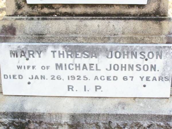Michael Augustine JOHNSON,  | husband of Mary JOHNSON,  | native of Clarence Town NSW,  | died 12 Aug 1906 aged 57 years;  | Robert John JOHNSON, son brother,  | died 24 Aug 1916 ageed 35 years;  | Mary Thresa JOHNSON,  | wife of Michael JOHNSON,  | died 26 Jan 1925 aged 67 years;  | Helidon Catholic cemetery, Gatton Shire  | 