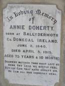 
Thomas DOHERTY,
native of Innishone Co Donegal Ireland,
died 22 Jan 1913 aged 77 years,
father;
Annie DOHERTY,
born Ballydermoth Co Donegal Ireland 2 June 1840,
died 5 April 1915 aged 75 years 10 months,
mother;
Helidon General cemetery, Gatton Shire
