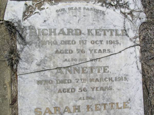 parents;  | Richard KETTLE,  | died 1 Oct 1915 aged 76 years;  | Annette,  | wife,  | died 7 March 1915 aged 56 years;  | Sarah KETTLE,  | died 12 Dec 1886 aged 16 years;  | Sarah, mother,  | died 17 Nov 1888 aged 49 years;  | Helidon General cemetery, Gatton Shire  | 