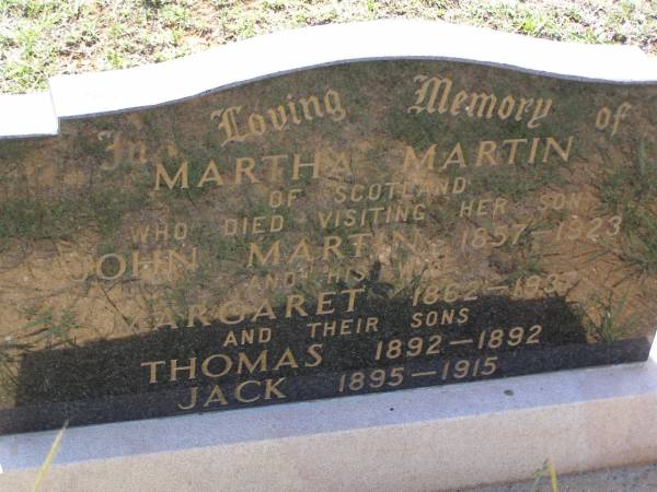 Martha MARTIN,  | of Scotland,  | died visiting her son John Martin,  | 1858 - 1923;  | Margaret,  | wife,  | 1862 - 1937;  | Thomas,  | son,  | 1892 - 1892;  | Jack,  | son,  | 1895 - 1915;  | Helidon General cemetery, Gatton Shire  | 