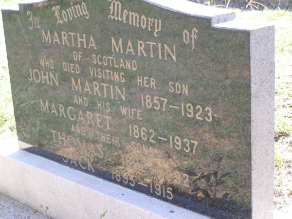 Martha MARTIN,  | of Scotland,  | died visiting her son John Martin,  | 1858 - 1923;  | Margaret,  | wife,  | 1862 - 1937;  | Thomas,  | son,  | 1892 - 1892;  | Jack,  | son,  | 1895 - 1915;  | Helidon General cemetery, Gatton Shire  | 