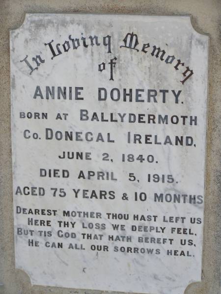 Thomas DOHERTY,  | native of Innishone Co Donegal Ireland,  | died 22 Jan 1913 aged 77 years,  | father;  | Annie DOHERTY,  | born Ballydermoth Co Donegal Ireland 2 June 1840,  | died 5 April 1915 aged 75 years 10 months,  | mother;  | Helidon General cemetery, Gatton Shire  | 