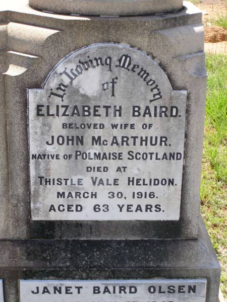 John MCARTHUR,  | husband of Elizabeth MCARTHUR,  | native of Bannockburn Scotland,  | died 1 June 1925 aged 74 years;  | Elizabeth Baird,  | wife of John MCARTHUR,  | native of Polmaise Scotland,  | died Thistle Vale Helidon  | 30 March 1916 aged 63 years;  | Janet Baird OLSEN,  | died 27 May 1948 aged 60 years;  | Albert C. OLSEN,  | husband,  | died 22 May 1947 aged 65 years 11 months;  | Helidon General cemetery, Gatton Shire  | 