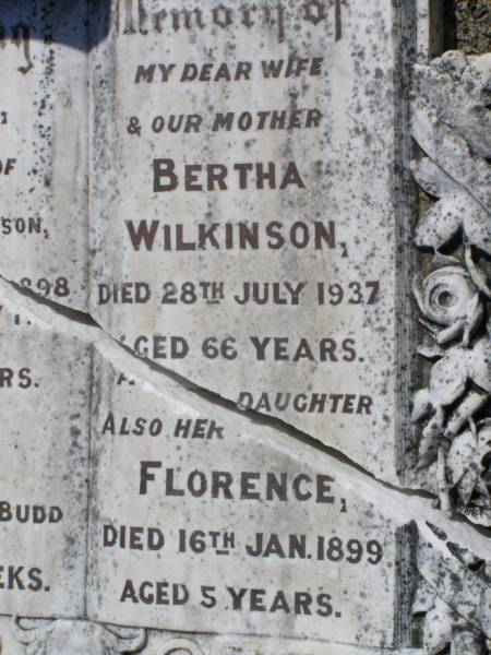 Clara,  | daughter of A. & M. WILKINSON,  | died 30 May 1898;  | Cecil,  | son of J. & M. BUDD,  | aged 6 weeks;  | Bertha WILKINSON,  | wife mother,  | died 28 July 1937 aged 66 years;  | Florence, daughter,  | died 16 Jan 1899 aged 5 years;  | Helidon General cemetery, Gatton Shire  | 