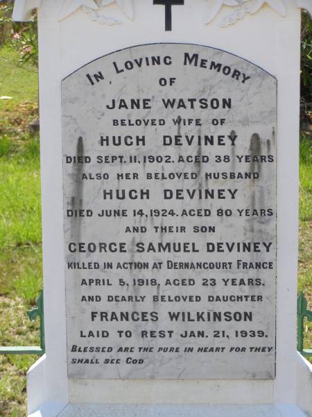 Jane Watson,  | wife of Hugh DEVINEY,  | died 11 Sept 1902 aged 38 years;  | Hugh DEVINEY,  | husband,  | died 14 June 1924 aged 80 years;  | George Samuel DEVINEY,  | son,  | killed in action Dernancourt France  | 5 April 1918 aged 23 years;  | Frances WILKINSON,  | daughter,  | died 21 Jan 1939;  | Helidon General cemetery, Gatton Shire  | 