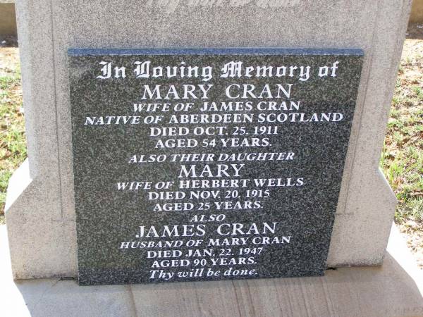 Mary CRAN,  | wife of James CRAN,  | native of Aberdeen Scotland,  | died 25 Oct 1911 aged 54 years;  | Mary,  | daughter,  | wife of Herbert WELLS,  | died 20 Nov 1015 aged 25 years;  | James CRAN,  | husband of Mary CRAN,  | died 22 Jan 1947 aged 90 years;  | Helidon General cemetery, Gatton Shire  | 